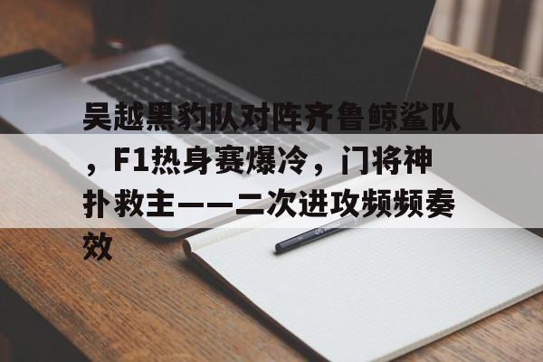关于吴越黑豹队对阵齐鲁鲸鲨队，F1热身赛爆冷，门将神扑救主——二次进攻频频奏效的信息