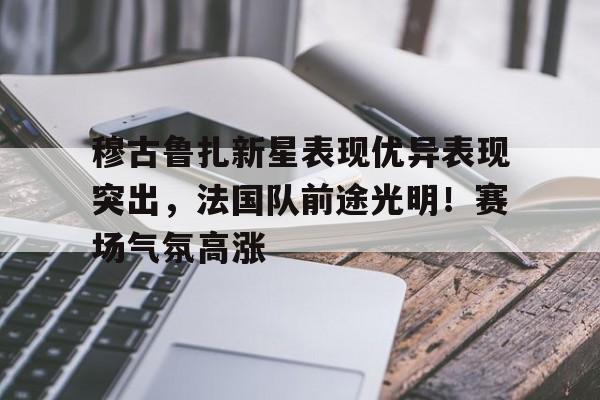 穆古鲁扎新星表现优异表现突出，法国队前途光明！赛场气氛高涨的简单介绍