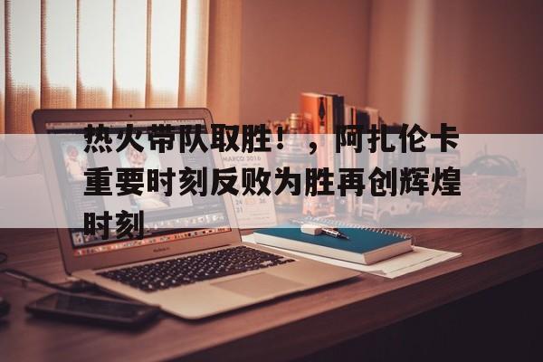  热火带队取胜！，阿扎伦卡重要时刻反败为胜再创辉煌时刻