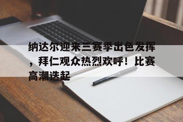 爱游戏- 纳达尔迎来三赛季出色发挥，拜仁观众热烈欢呼！比赛高潮迭起