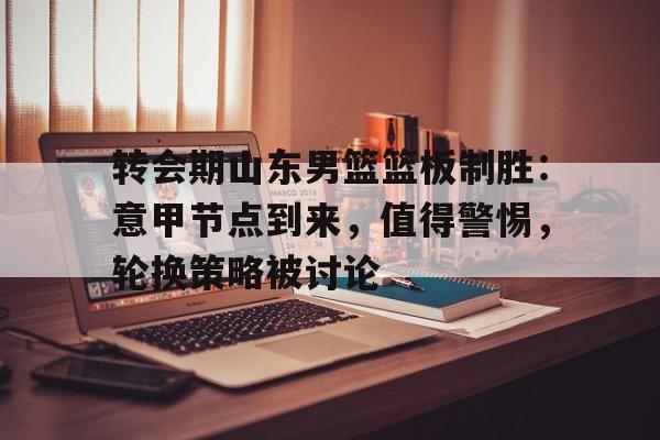 爱游戏平台-转会期山东男篮篮板制胜：意甲节点到来，值得警惕，轮换策略被讨论的简单介绍