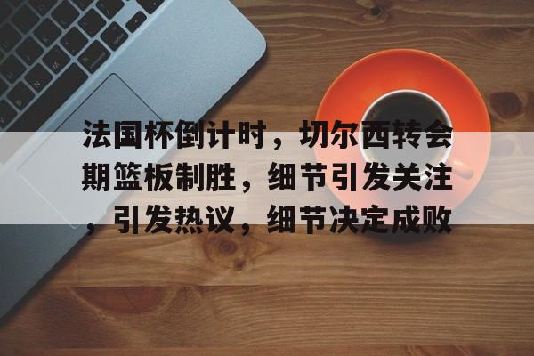 爱游戏平台-法国杯倒计时,切尔西转会期篮板制胜,细节引发关注,引发热议,细节决定成败的简单介绍